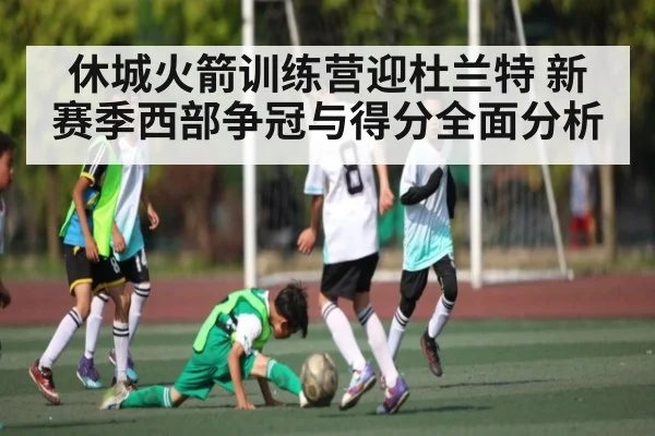 休城火箭训练营迎杜兰特 新赛季西部争冠与得分全面分析（kaiyun）