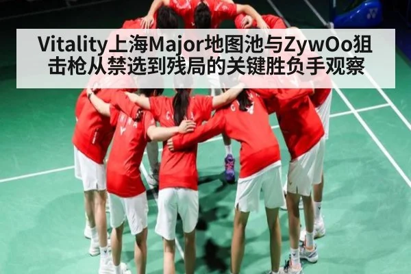 Vitality上海Major地图池与ZywOo狙击枪从禁选到残局的关键胜负手观察（kaiyun）